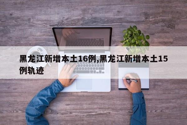 黑龙江新增本土16例,黑龙江新增本土15例轨迹