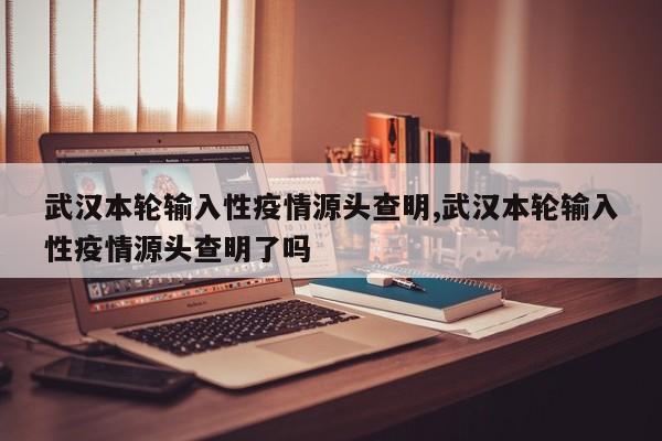 武汉本轮输入性疫情源头查明,武汉本轮输入性疫情源头查明了吗