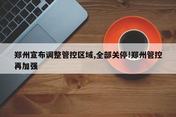 郑州宣布调整管控区域,全部关停!郑州管控再加强