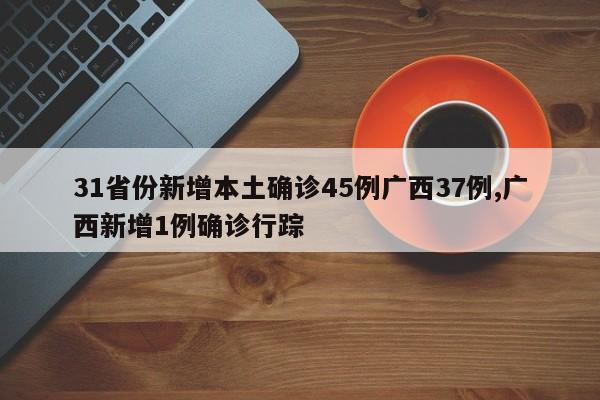 31省份新增本土确诊45例广西37例,广西新增1例确诊行踪
