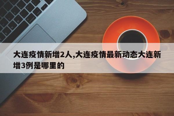 大连疫情新增2人,大连疫情最新动态大连新增3例是哪里的